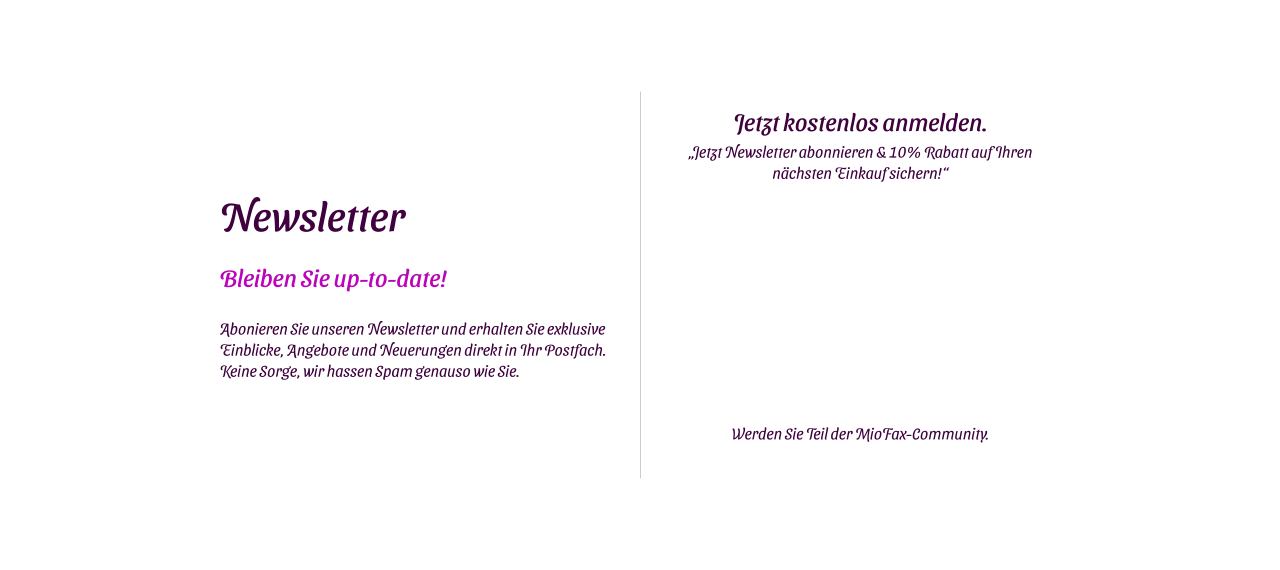 Newsletter Bleiben Sie up-to-date!  Abonieren Sie unseren Newsletter und erhalten Sie exklusive Einblicke, Angebote und Neuerungen direkt in Ihr Postfach. Keine Sorge, wir hassen Spam genauso wie Sie. Jetzt kostenlos anmelden. „Jetzt Newsletter abonnieren & 10% Rabatt auf Ihren nächsten Einkauf sichern!“    Werden Sie Teil der MioFax-Community.