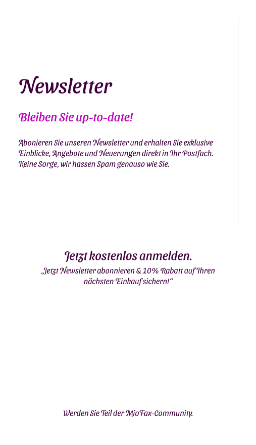Newsletter Bleiben Sie up-to-date!  Abonieren Sie unseren Newsletter und erhalten Sie exklusive Einblicke, Angebote und Neuerungen direkt in Ihr Postfach. Keine Sorge, wir hassen Spam genauso wie Sie. Jetzt kostenlos anmelden. „Jetzt Newsletter abonnieren & 10% Rabatt auf Ihren nächsten Einkauf sichern!“    Werden Sie Teil der MioFax-Community.